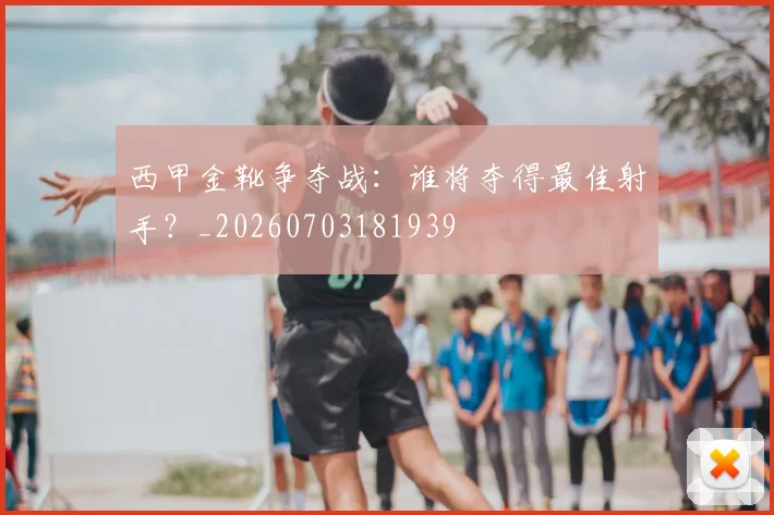 西甲金靴争夺战:谁将夺得最佳射手?_20260703181939