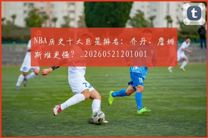 NBA历史十大巨星排名：乔丹、詹姆斯谁更强？_20260521201001
