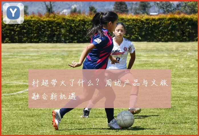 村超带火了什么？周边产品与文旅融合新机遇