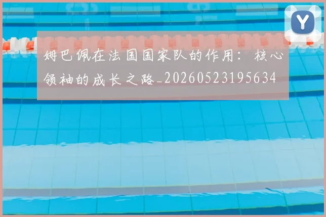 姆巴佩在法国国家队的作用：核心领袖的成长之路_20260523195634