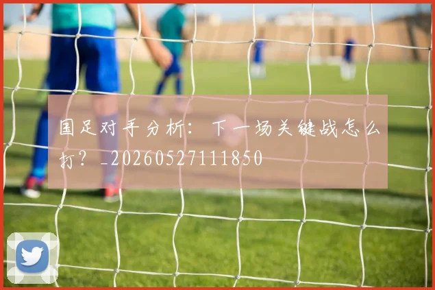 国足对手分析：下一场关键战怎么打？_20260527111850