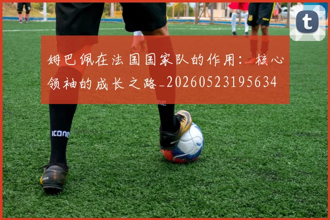 姆巴佩在法国国家队的作用：核心领袖的成长之路_20260523195634