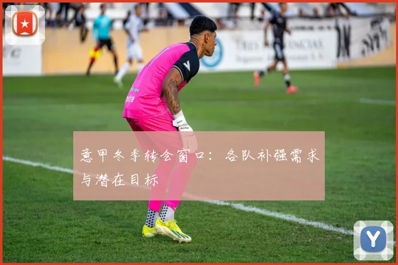 意甲冬季转会窗口：各队补强需求与潜在目标