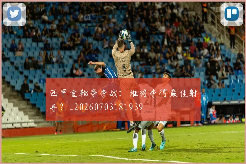 西甲金靴争夺战:谁将夺得最佳射手?_20260703181939